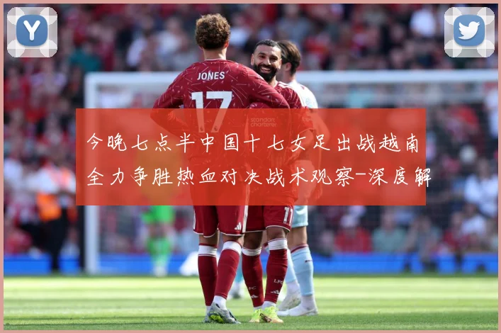 今晚七点半中国十七女足出战越南全力争胜热血对决战术观察-深度解析