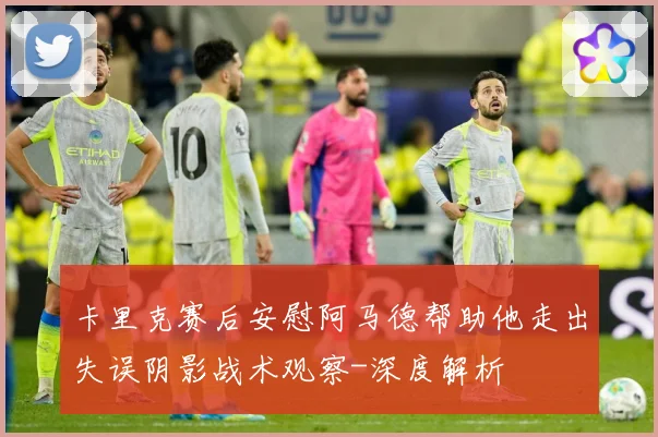 卡里克赛后安慰阿马德帮助他走出失误阴影战术观察-深度解析