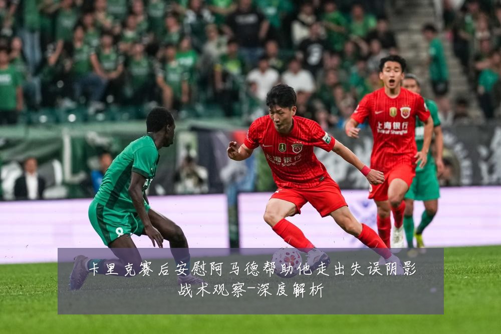 卡里克赛后安慰阿马德帮助他走出失误阴影战术观察-深度解析